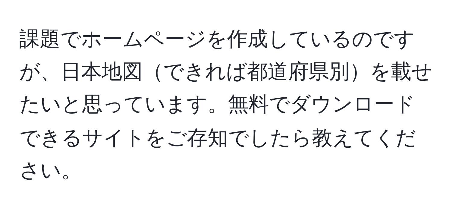 課題でホームページを作成しているのですが、日本地図できれば都道府県別を載せたいと思っています。無料でダウンロードできるサイトをご存知でしたら教えてください。