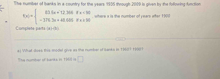 The number of banks in a country for the years 1935 through 2009 is given by the following function.
f(x)=beginarrayl 83.5x+12.366ifx<90 -376.3x+48.685ifx≥ 90endarray. , where x is the number of years after 1900
Complete parts (a)-(b) 
a) What does this model give as the number of banks in 1960? 1990?
The number of banks in 1960 is □.