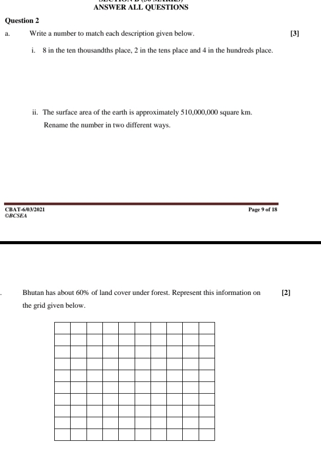 ANSWER ALL QUESTIONS 
Question 2 
a. Write a number to match each description given below. [3] 
i. 8 in the ten thousandths place, 2 in the tens place and 4 in the hundreds place. 
ii. The surface area of the earth is approximately 510,000,000 square km. 
Rename the number in two different ways. 
CBAT-6/03/2021 
◎BCSEA Page 9 of 18 
Bhutan has about 60% of land cover under forest. Represent this information on [2] 
the grid given below.