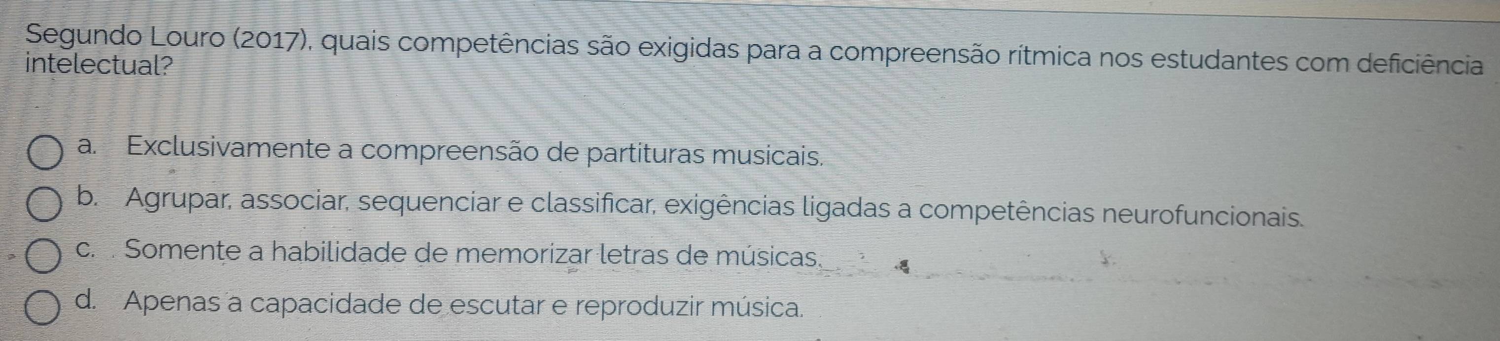 Segundo Louro (2017), quais competências são exigidas para a compreensão rítmica nos estudantes com deficiência
intelectual?
a Exclusivamente a compreensão de partituras musicais.
b. Agrupar, associar, sequenciar e classificar, exigências ligadas a competências neurofuncionais.
c. Somente a habilidade de memorizar letras de músicas.
d. Apenas a capacidade de escutar e reproduzir música.