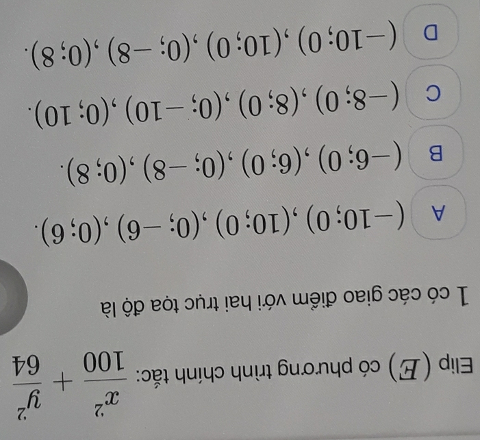 Elip (E) có phương trình chính tắc:  x^2/100 + y^2/64 
1 có các giao điểm với hai trục tọa độ là
A (-10;0), (10;0), (0;-6), (0;6).
B (-6;0), (6;0), (0;-8), (0;8).
C (-8;0), (8;0), (0;-10), (0;10).
D (-10;0), (10;0), (0;-8), (0;8).