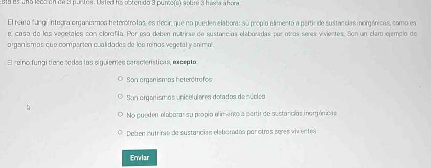 stá es una lección de 3 puntos. Osted ha obtenido 3 punto(s) sobre 3 hasta ahora.
El reino fungi integra organismos heterótrofos, es decir, que no pueden elaborar su propio alimento a partir de sustancias inorgánicas, como es
el caso de los vegetales con clorofila. Por eso deben nutrirse de sustancias elaboradas por otros seres vivientes. Son un claro ejemplo de
organismos que comparten cualidades de los reinos vegetal y animal.
El reino fungi tiene todas las siguientes características, excepto:
Son organismos heterótrofos
Son organismos unicelulares dotados de núcleo
No pueden elaborar su propio alimento a partir de sustancias inorgánicas
Deben nutrirse de sustancias elaboradas por otros seres vivientes
Enviar