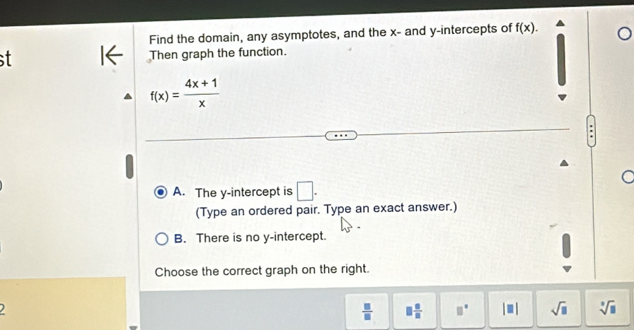 Find the domain, any asymptotes, and the x - and y-intercepts of f(x). 
Then graph the function.
f(x)= (4x+1)/x 
A. The y-intercept is □. 
(Type an ordered pair. Type an exact answer.)
B. There is no y-intercept.
Choose the correct graph on the right.
 □ /□   □  □ /□   □° sqrt(□ ) sqrt[□](□ )