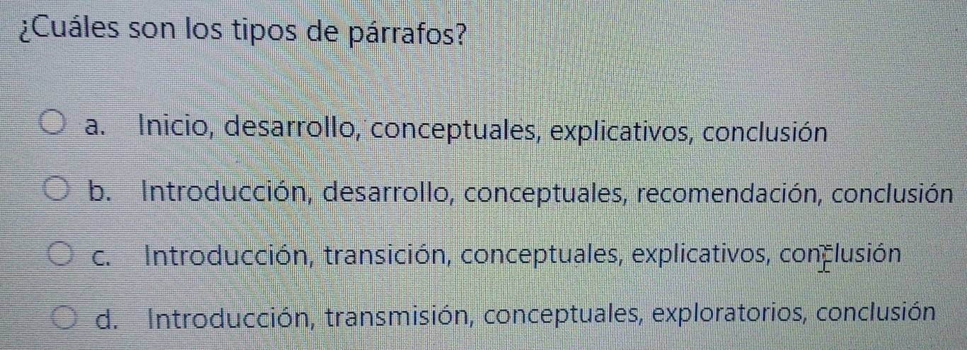 ¿Cuáles son los tipos de párrafos?
a. Inicio, desarrollo, conceptuales, explicativos, conclusión
b. Introducción, desarrollo, conceptuales, recomendación, conclusión,
c. Introducción, transición, conceptuales, explicativos, conclusión
d. Introducción, transmisión, conceptuales, exploratorios, conclusión