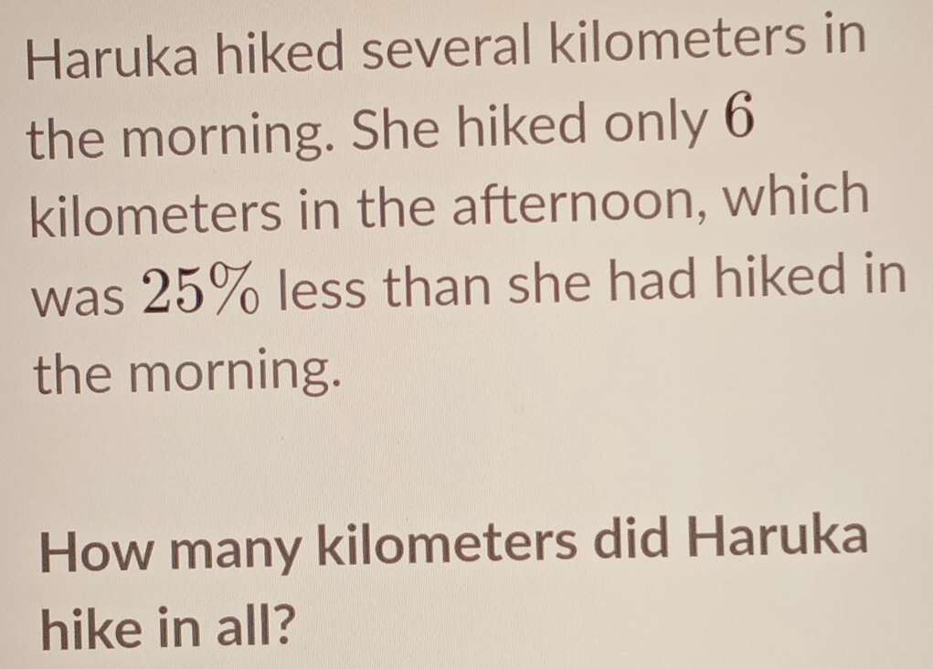 Haruka hiked several kilometers in 
the morning. She hiked only 6
kilometers in the afternoon, which 
was 25% less than she had hiked in 
the morning. 
How many kilometers did Haruka 
hike in all?