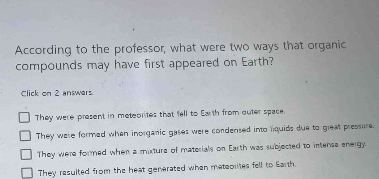 According to the professor, what were two ways that organic
compounds may have first appeared on Earth?
Click on 2 answers.
They were present in meteorites that fell to Earth from outer space.
They were formed when inorganic gases were condensed into liquids due to great pressure.
They were formed when a mixture of materials on Earth was subjected to intense energy.
They resulted from the heat generated when meteorites fell to Earth.