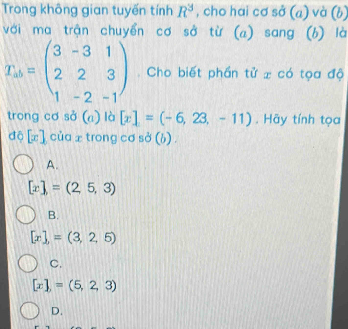 Trong không gian tuyến tính R^3 , cho hai cơ sở (a) và (b)
với ma trận chuyển cơ sở từ (a) sang (b) là
T_ab=beginpmatrix 3&-3&1 2&2&3 1&-2&-1endpmatrix. Cho biết phần tử x có tọa độ
trong cơ sở (a) là [x],=(-6,23,-11). Hãy tính tọa
độ [x] của x trong cơ sở (b) .
A.
[x],=(2,5,3)
B.
[x],=(3,2,5)
C.
[x],=(5,2,3)
D.