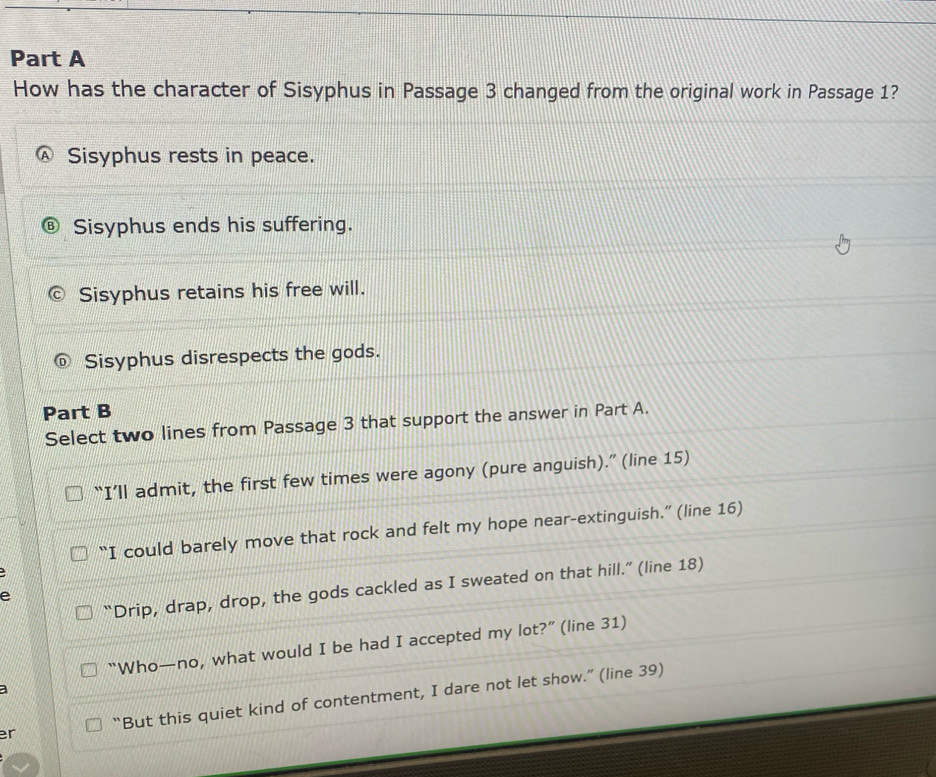 How has the character of Sisyphus in Passage 3 changed from the original work in Passage 1?
Sisyphus rests in peace.
Sisyphus ends his suffering.
Sisyphus retains his free will.
Sisyphus disrespects the gods.
Part B
Select two lines from Passage 3 that support the answer in Part A.
“I’ll admit, the first few times were agony (pure anguish).” (line 15)
“I could barely move that rock and felt my hope near-extinguish.” (line 16)
“Drip, drap, drop, the gods cackled as I sweated on that hill.” (line 18)
e
“Who—no, what would I be had I accepted my lot?” (line 31)
a
er “But this quiet kind of contentment, I dare not let show.” (line 39)