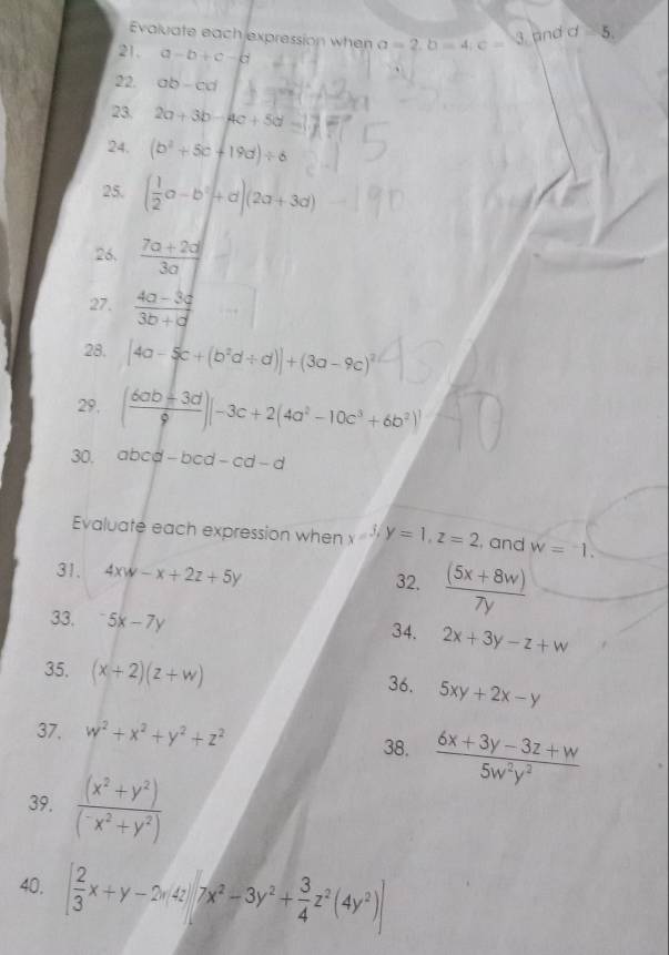 Evaluate each expression when a=2, b=4; c=
3. and d 5. 
21. a-b+c-b
22. ab-cd
23. 2a+3b-4c+5d=
24. (b^2+5c+19d)/ 6
25. ( 1/2 a-b^2+d)(2a+3d)
26,  (7a+2d)/3a 
27.  (4a-3c)/3b+d 
28. [4a-5c+(b^2d/ d)]+(3a-9c)^2
29. ( (6ab+3d)/9 )|-3c+2(4a^2-10c^3+6b^2)|
30. abcd-bcd-cd-d
Evaluate each expression when x=3/y=1, z=2 , and w=-1. 
31. 4xw-x+2z+5y 32.  ((5x+8w))/7y 
33. ^-5x-7y 34. 2x+3y-z+w
35. (x+2)(z+w) 36. 5xy+2x-y
37. w^2+x^2+y^2+z^2 38.  (6x+3y-3z+w)/5w^2y^2 
39. frac (x^2+y^2)(^-x^2+y^2)
40. [ 2/3 x+y-2y, 4z][7x^2-3y^2+ 3/4 z^2(4y^2)]