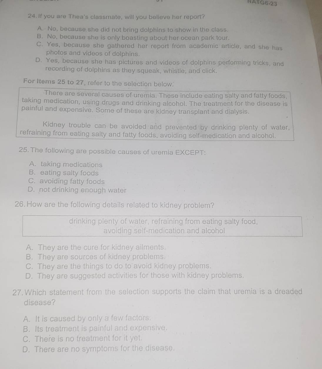 NATG6-23
24. If you are Thea's classmate, will you believe her report?
A. No, because she did not bring dolphins to show in the class.
B. No, because she is only boasting about her ocean park tour.
C. Yes, because she gathered her report from academic article, and she has
photos and videos of dolphins.
D. Yes, because she has pictures and videos of dolphins performing tricks, and
recording of dolphins as they squeak, whistle, and click.
For Items 25 to 27, refer to the selection below.
There are several causes of uremia. These include eating salty and fatty foods,
taking medication, using drugs and drinking alcohol. The treatment for the disease is
painful and expensive. Some of these are kidney transplant and dialysis.
Kidney trouble can be avoided and prevented by drinking plenty of water,
refraining from eating salty and fatty foods, avoiding self-medication and alcohol.
25. The following are possible causes of uremia EXCEPT:
A. taking medications
B. eating salty foods
C. avoiding fatty foods
D. not drinking enough water
26. How are the following details related to kidney problem?
drinking plenty of water, refraining from eating salty food,
avoiding self-medication and alcohol
A. They are the cure for kidney ailments.
B. They are sources of kidney problems.
C. They are the things to do to avoid kidney problems.
D. They are suggested activities for those with kidney problems.
27. Which statement from the selection supports the claim that uremia is a dreaded
disease?
A. It is caused by only a few factors.
B. Its treatment is painful and expensive.
C. There is no treatment for it yet.
D. There are no symptoms for the disease.