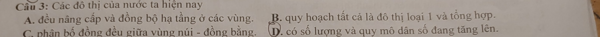 Các đô thị của nước ta hiện nay
A. đều nâng cấp và đồng bộ hạ tầng ở các vùng. B. quy hoạch tất cả là đô thị loại 1 và tổng hợp.
C. phân bố đồng đều giữa vùng núi - đồng bằng. D. có số lượng và quy mô dân số đang tăng lên.
