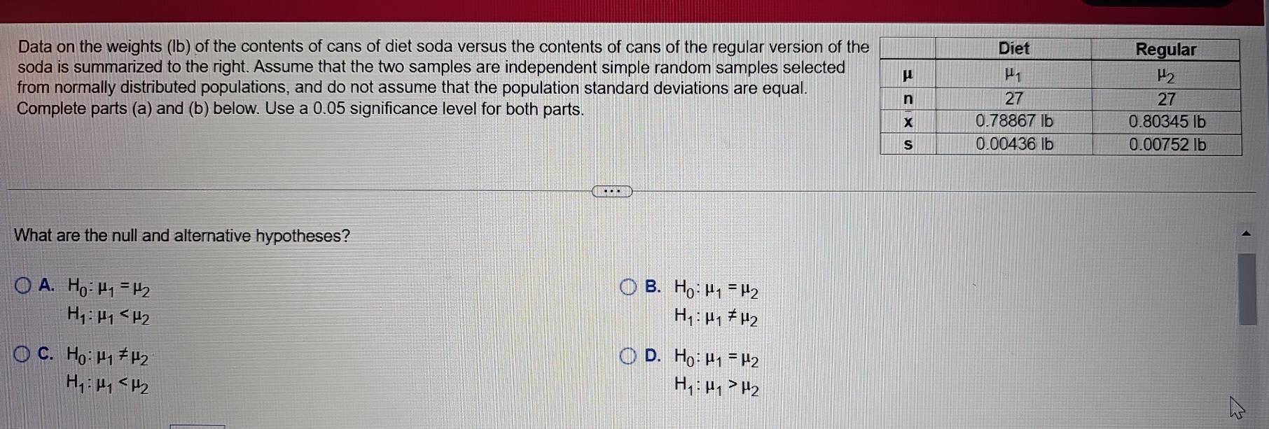 Data on the weights (Ib) of the contents of cans of diet soda versus the contents of cans of the regular version of t
soda is summarized to the right. Assume that the two samples are independent simple random samples selected
from normally distributed populations, and do not assume that the population standard deviations are equal.
Complete parts (a) and (b) below. Use a 0.05 significance level for both parts.
What are the null and alternative hypotheses?
A. H_0:mu _1=mu _2 B. H_0:mu _1=mu _2
H_1:mu _1
H_1:mu _1!= mu _2
C. H_0:mu _1!= mu _2 D. H_0:mu _1=mu _2
H_1:mu _1
H_1:mu _1>mu _2