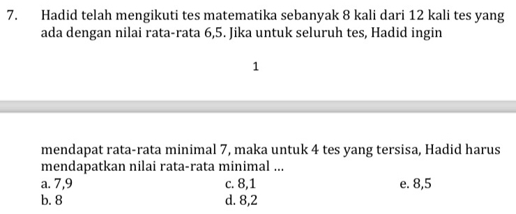 Hadid telah mengikuti tes matematika sebanyak 8 kali dari 12 kali tes yang
ada dengan nilai rata-rata 6, 5. Jika untuk seluruh tes, Hadid ingin
1
mendapat rata-rata minimal 7, maka untuk 4 tes yang tersisa, Hadid harus
mendapatkan nilai rata-rata minimal ...
a. 7, 9 c. 8, 1 e. 8, 5
b. 8 d. 8,2