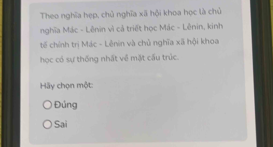 Theo nghĩa hẹp, chủ nghĩa xã hội khoa học là chủ
nghĩa Mác - Lênin vì cả triết học Mác - Lênin, kinh
tế chính trị Mác - Lênin và chủ nghĩa xã hội khoa
học có sự thống nhất về mặt cấu trúc.
Hãy chọn một:
Đúng
Sai