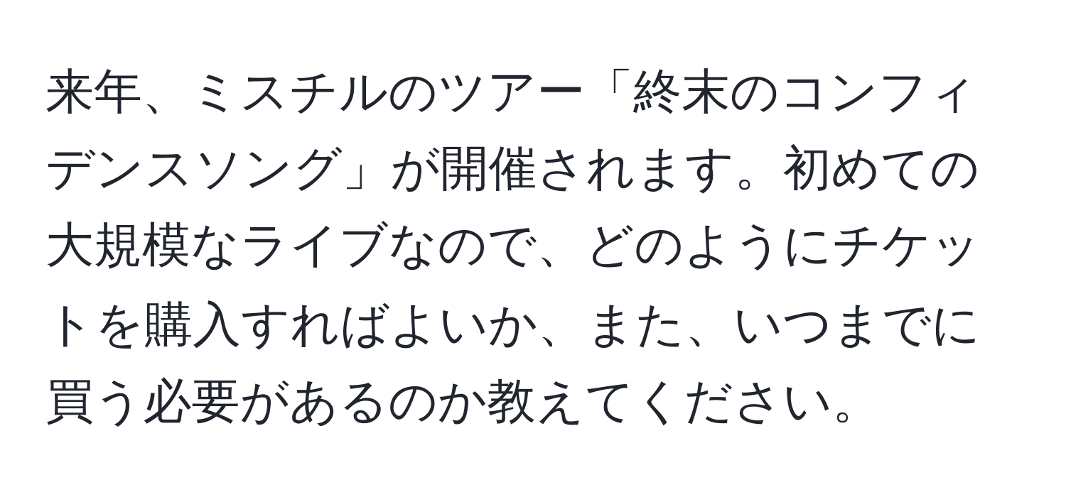 来年、ミスチルのツアー「終末のコンフィデンスソング」が開催されます。初めての大規模なライブなので、どのようにチケットを購入すればよいか、また、いつまでに買う必要があるのか教えてください。