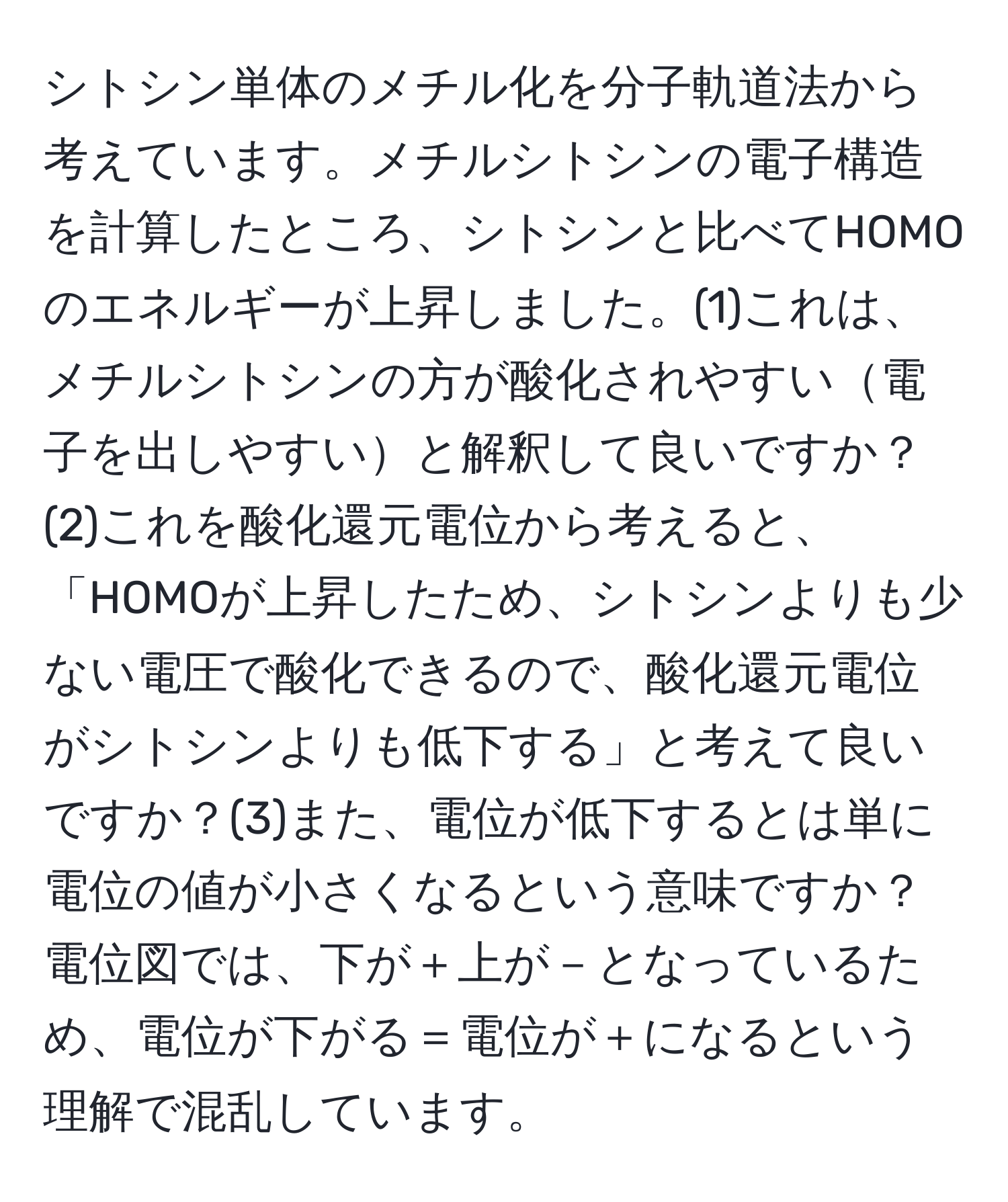 シトシン単体のメチル化を分子軌道法から考えています。メチルシトシンの電子構造を計算したところ、シトシンと比べてHOMOのエネルギーが上昇しました。(1)これは、メチルシトシンの方が酸化されやすい電子を出しやすいと解釈して良いですか？(2)これを酸化還元電位から考えると、「HOMOが上昇したため、シトシンよりも少ない電圧で酸化できるので、酸化還元電位がシトシンよりも低下する」と考えて良いですか？(3)また、電位が低下するとは単に電位の値が小さくなるという意味ですか？電位図では、下が＋上が－となっているため、電位が下がる＝電位が＋になるという理解で混乱しています。