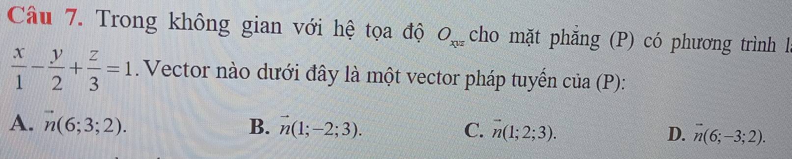 Cầu 7. Trong không gian với hệ tọa độ O_xvz cho mặt phăng (P) có phương trình l
 x/1 - y/2 + z/3 =1. Vector nào dưới đây là một vector pháp tuyển ở cia(I P):
A. vector n(6;3;2). B. vector n(1;-2;3). C. n(1;2;3). D. overline n(6;-3;2).