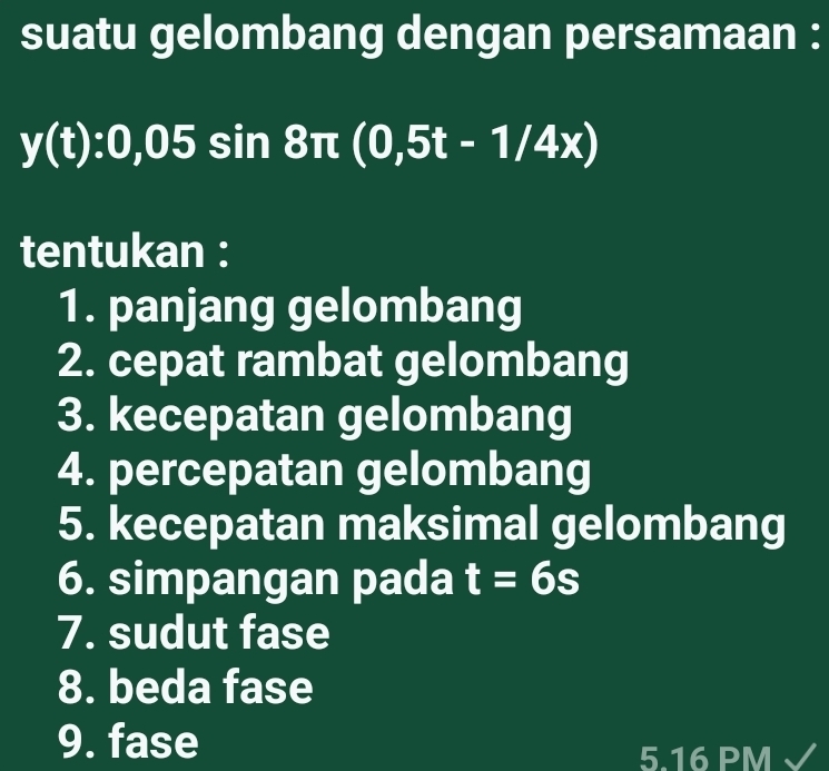 suatu gelombang dengan persamaan :
y(t):0,05sin 8π (0,5t-1/4x)
tentukan : 
1. panjang gelombang 
2. cepat rambat gelombang 
3. kecepatan gelombang 
4. percepatan gelombang 
5. kecepatan maksimal gelombang 
6. simpangan pada t=6s
7. sudut fase 
8. beda fase 
9. fase 
5.16 PM √