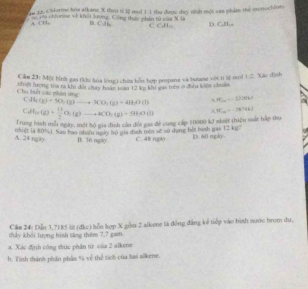 Chlorine hóa alkane X theo tỉ lệ mol 1.1 thu được duy nhất một sản phẩm thể monochloro
e 20.3% chlorine về khối lượng. Công thức phân tử của X là
A. CH. B. C₃H₈ D. C_6H_14.
C C_5H_12.
Câu 23: Một bình gas (khí hóa lòng) chứa hỗn hợp propane và butane với ti lệ mol 1:2. Xác định
nhiệt lượng toa ra khi đột cháy hoàn toàn 12 kg khí gas trên ở điều kiện chuẩn.
Cho biết các phản ứng: A. H_(fu)°=-2220kJ
C_3H_8(g)+5O_2(g)to 3CO_2(g)+4H_2O(l)
C_4H_10(g)+ 13/2 O_2(g)to 4CO_2(g)+5H_2O(l)
A, H_(-∈fty)°=-2874kJ
Trung binh mỗi ngày, một hộ gia đinh cần đốt gas để cung cấp 10000 kJ nhiệt (hiệu suất hấp thự
nhiệt là 80%). Sau bao nhiệu ngày hộ gia đình trên sẽ sử dụng hết bình gas 12 kg?
A. 24 ngày B. 36 ngày. C. 48 ngay D. 60 ngày.
Cầu 24: Dẫn 3,7185 lít (đkc) hỗn hợp X gồm 2 alkene là đồng đẳng kể tiếp vào bình nước brom dư,
thây khối lượng bình tăng thêm 7,7 gam.
a. Xác định công thức phân tử của 2 alkene
b. Tính thành phân phần % yề thể tích của hai alkene.
