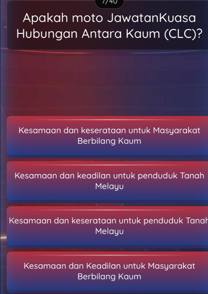 740
Apakah moto JawatanKuasa
Hubungan Antara Kaum (CLC)?
Kesamaan dan keserataan untuk Masyarakat
Berbilang Kaum
Kesamaan dan keadilan untuk penduduk Tanah
Melayu
Kesamaan dan keserataan untuk penduduk Tanah
Melayu
Kesamaan dan Keadilan untuk Masyarakat
Berbilang Kaum