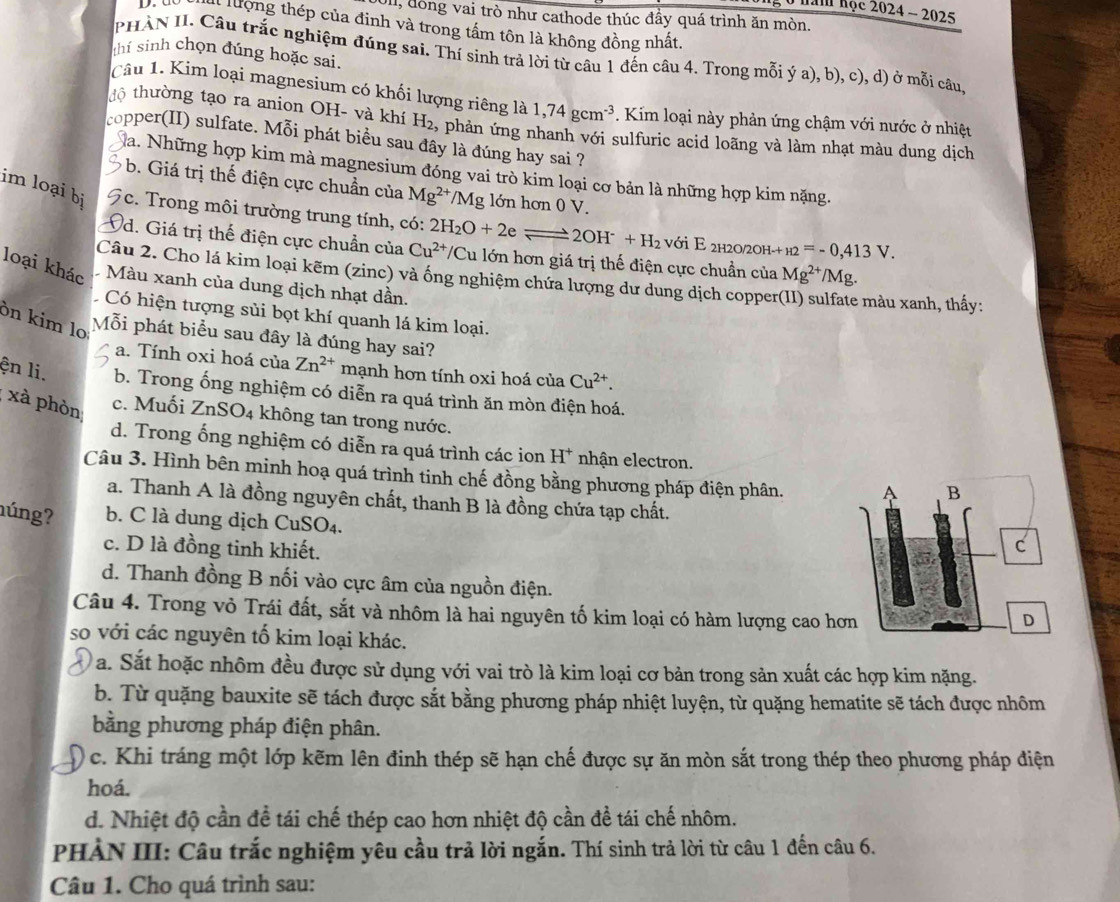 năm nộc 2024 - 2025
Ull, đồng vai trò như cathode thúc đầy quá trình ăn mòn.
l lượng thép của đinh và trong tấm tôn là không đồng nhất.
thí sinh chọn đúng hoặc sai.
PHÀN II. Câu trắc nghiệm đúng sai. Thí sinh trả lời từ câu 1 đến câu 4. Trong mỗi ý a), b), c), d) ở mỗi câu
Câu 1. Kim loại magnesium có khối lượng riêng là 1,74gcm^(-3). Kim loại này phản ứng chậm với nước ở nhiệt
độ thường tạo ra anion OH- và khí H_2 , phản ứng nhanh với sulfuric acid loãng và làm nhạt màu dung dịch
copper(II) sulfate. Mỗi phát biều sau đây là đúng hay sai ?
Na. Những hợp kim mà magnesium đóng vai trò kim loại cơ bản là những hợp kim nặng.
b. Giá trị thế điện cực chuẩn của Mg^(2+) /M_S g lớn hơn 0 V.
im loại bị Fc. Trong môi trường trung tính, có: 2H_2O+2eleftharpoons 2OH^-+H_2 với E 2h20/20h- + _H2=-0,413V.
d. Giá trị thế điện cực chuẩn của Cu^(2+) /Cu lớn hơn giá trị thế điện cực chuẩn của Mg^(2+)/Mg.
Câu 2. Cho lá kim loại kẽm (zinc) và ống nghiệm chứa lượng dư dung dịch copper e màu xanh, thấy:
loại khác Màu xanh của dung dịch nhạt dần.
Có hiện tượng sủi bọt khí quanh lá kim loại.
ôn kim lo Mỗi phát biểu sau đây là đúng hay sai?
a. Tính oxi hoá của Zn^(2+) mạnh hơn tính oxi hoá của Cu^(2+).
ện li. b. Trong ống nghiệm có diễn ra quá trình ăn mòn điện hoá.
xà phòn c. Muối ZnSO4 không tan trong nước.
d. Trong ống nghiệm có diễn ra quá trình các ion H^+ nhận electron.
Câu 3. Hình bên minh hoạ quá trình tinh chế đồng bằng phương pháp điện phân.
a. Thanh A là đồng nguyên chất, thanh B là đồng chứa tạp chất.
húng? b. C là dung dịch CuSO₄.
c. D là đồng tinh khiết.
d. Thanh đồng B nối vào cực âm của nguồn điện.
Câu 4. Trong vỏ Trái đất, sắt và nhôm là hai nguyên tố kim loại có hàm lượng cao h
so với các nguyên tố kim loại khác.
a. Sắt hoặc nhôm đều được sử dụng với vai trò là kim loại cơ bản trong sản xuất các hợp kim nặng.
b. Từ quặng bauxite sẽ tách được sắt bằng phương pháp nhiệt luyện, từ quặng hematite sẽ tách được nhôm
bằng phương pháp điện phân.
c. Khi tráng một lớp kẽm lên định thép sẽ hạn chế được sự ăn mòn sắt trong thép theo phương pháp điện
hoá.
d. Nhiệt độ cần để tái chế thép cao hơn nhiệt độ cần đề tái chế nhôm.
PHẢN III: Câu trắc nghiệm yêu cầu trả lời ngắn. Thí sinh trả lời từ câu 1 đến câu 6.
Câu 1. Cho quá trình sau:
