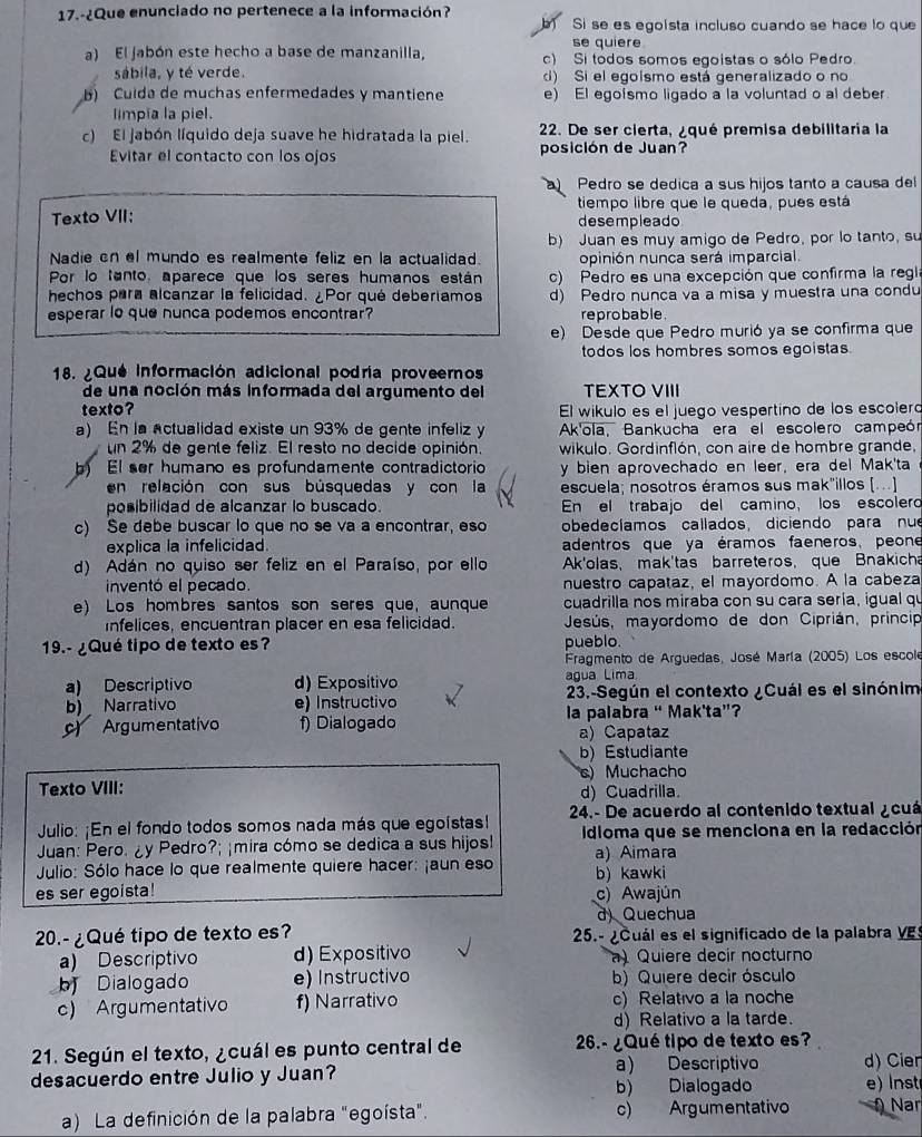 17.-¿Que enunciado no pertenece a la información?
b Si se es egoísta incluso cuando se hace lo que
se quiere
a) El jabón este hecho a base de manzanilla, c) Si todos somos egoistas o sólo Pedro.
sábila, y té verde. d) Si el egoísmo está generalizado o no
B) Cuída de muchas enfermedades y mantiene e) El egoismo ligado a la voluntad o al deber
limpia la piel.
c) El jabón líquido deja suave he hidratada la piel.  22. De ser cierta, ¿qué premisa debilitaria la
Evitar el contacto con los ojos posición de Juan?
Pedro se dedica a sus hijos tanto a causa del
tiempo libre que le queda, pues está
Texto VII: desempleado
b) Juan es muy amigo de Pedro, por lo tanto, su
Nadie en el mundo es realmente feliz en la actualidad. opinión nunca será imparcial.
Por lo tanto, aparece que los seres humanos están c) Pedro es una excepción que confirma la regl
hechos para alcanzar la felicidad. ¿Por qué deberiamos d) Pedro nunca va a misa y muestra una condu
esperar lo que nunca podemos encontrar? reprobable.
e) Desde que Pedro murió ya se confirma que
todos los hombres somos egoistas
18. ¿Que información adicional podría proveernos
de una noción más informada del argumento del TEXTO VIII
texto? El wikulo es el juego vespertino de los escoleró
a) En la actualidad existe un 93% de gente infeliz y Ak'ola, Bankucha era el escolero campeón
un 2% de gente feliz. El resto no decide opinión. wikulo. Gordinflón, con aire de hombre grande,
b) El ser humano es profundamente contradictorio y bien aprovechado en leer, era del Mak'ta
en releción con sus búsquedas y con la escuela; nosotros éramos sus mak"illos [...]
posibilidad de alcanzar lo buscado. En el trabajo del camino, los escolero
c) Se debe buscar lo que no se va a encontrar, eso obedecíamos callados, diciendo para nue
explica la infelicidad. adentros que ya éramos faeneros, peone
d) Adán no quiso ser feliz en el Paraíso, por ello  Ak'olas, mak'tas barreteros, que Bnakicha
inventó el pecado. nuestro capataz, el mayordomo. A la cabeza
e) Los hombres santos son seres que, aunque cuadrilla nos miraba con su cara sería, igual qu
infelices, encuentran placer en esa felicidad.  Jesús, mayordomo de don Ciprián, princip
19.- ¿Qué tipo de texto es? pueblo.
Fragmento de Arguedas, José María (2005) Los escole
a) Descriptivo d) Expositivo agua Lima
b) Narrativo e) Instructivo  23.-Según el contexto ¿Cuál es el sinónim
Argumentativo f) Dialogado la palabra “ Mak'ta”?
a) Capataz
b) Estudiante
Texto VIII: s) Muchacho
d) Cuadrilla.
Julio: ¡En el fondo todos somos nada más que egoístas!  24.- De acuerdo al contenido textual ¿cuá
Juan: Pero. ¿y Pedro?; ¡mira cómo se dedica a sus hijos! Idloma que se menciona en la redacción
Julio: Sólo hace lo que realmente quiere hacer: ¡aun eso b) kawki a) Aimara
es ser egoista! c) Awajún
d) Quechua
20.- ¿Qué tipo de texto es?  25. - ¿Cuál es el significado de la palabra VES
a) Descriptivo d) Expositivo ) Quiere decir nocturno
b Dialogado e) Instructivo b) Quiere decir ósculo
c) Argumentativo f) Narrativo c) Relativo a la noche
d) Relativo a la tarde.
21. Según el texto, ¿cuál es punto central de  26.- ¿Qué tipo de texto es?
desacuerdo entre Julio y Juan? a) Descriptivo d) Cien
b) Dialogado e)  Inst
a) La definición de la palabra "egoísta". c) Argumentativo  Nar