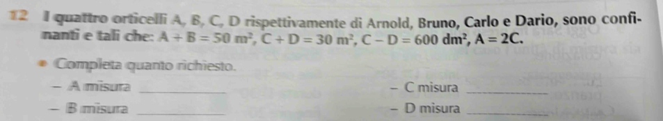 quattro orticelli A, B, C, D rispettivamente di Arnold, Bruno, Carlo e Dario, sono confi- 
nanti e tali che: A+B=50m^2, C+D=30m^2, C-D=600dm^2, A=2C. 
Completa quanto richiesto. 
- A misura _- C misura_ 
- B misura _- D misura_