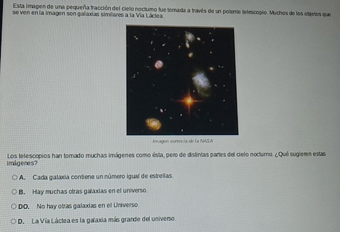 Esta imagen de una pequeña fracción del cielo noctumo fue tomada a través de un potente telescopio. Muchos de los objetos que
se ven en la imagen son galaxias similares a la Vía Láclea
Imagen cortesía de la NASA
Los telescopios han tomado muchas imágenes como ésta, pero de distintas partes del cielo nocturno. ¿Qué sugieren estas
imágenes?
A. Cada galaxía contiene un número igual de estrellas
B. Hay muchas otras galaxias en el universo.
DO. No hay otras galaxias en el Universo.
D. La Vía Láctea es la galaxia más grande del universo