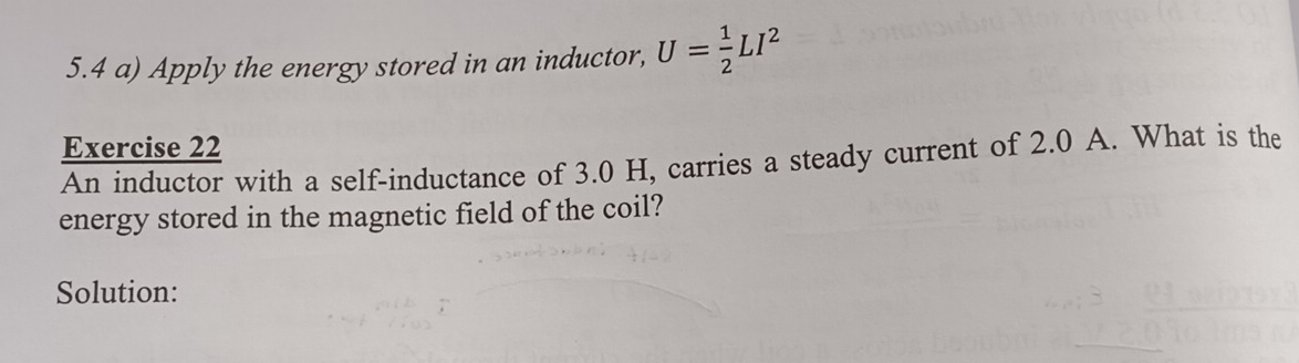 5.4 a) Apply the energy stored in an inductor, U= 1/2 LI^2
Exercise 22 
An inductor with a self-inductance of 3.0 H, carries a steady current of 2.0 A. What is the 
energy stored in the magnetic field of the coil? 
Solution: