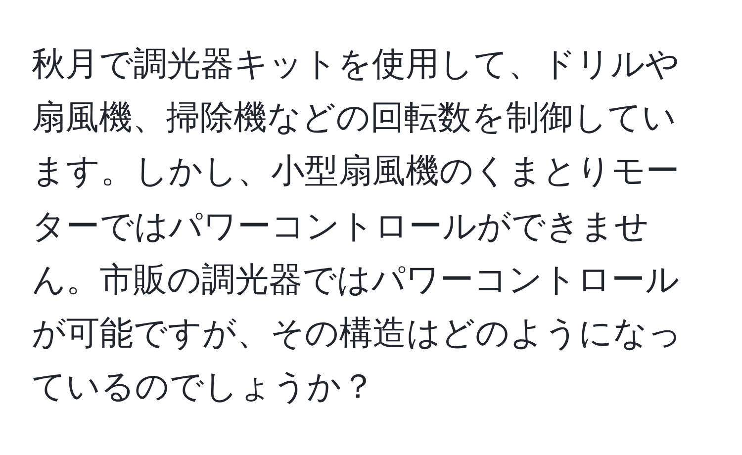 秋月で調光器キットを使用して、ドリルや扇風機、掃除機などの回転数を制御しています。しかし、小型扇風機のくまとりモーターではパワーコントロールができません。市販の調光器ではパワーコントロールが可能ですが、その構造はどのようになっているのでしょうか？