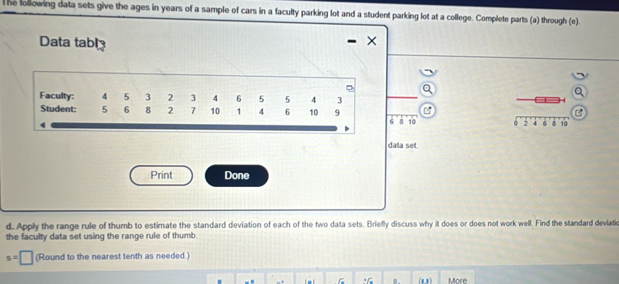 lhe following data sets give the ages in years of a sample of cars in a faculty parking lot and a student parking lot at a college. Complete parts (a) through (e). 
Data tabl 
Faculty: 4 5 3 2 3 4 6 5 5 4 3
H 
B 
Student: 5 6 8 2 7 10 1 4 6 10 9 8 10 0 2 4 6 8 10
6
data set. 
Print Done 
d. Apply the range rule of thumb to estimate the standard deviation of each of the two data sets. Briefly discuss why it does or does not work well. Find the standard deviatic 
the faculty data set using the range rule of thumb.
s=□ (Round to the nearest tenth as needed.) 
.G (88 ) More