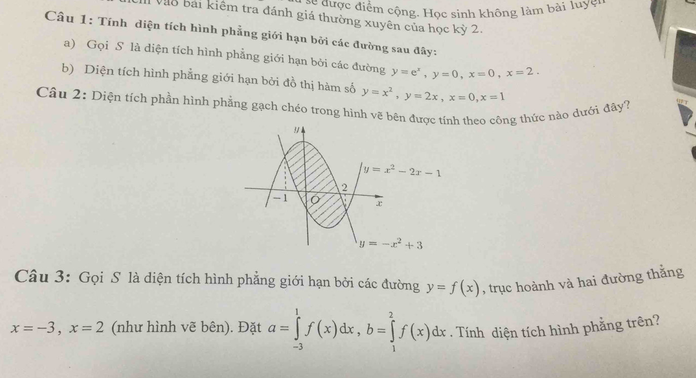 sc được điểm cộng. Học sinh không làm bài luyện
Vào bài kiểm tra đánh giá thường xuyên của học kỳ 2.
Câu 1: Tính diện tích hình phẳng giới hạn bởi các đường sau đây:
a) Gọi S là diện tích hình phẳng giới hạn bởi các đường y=e^x,y=0,x=0,x=2.
b) Diện tích hình phẳng giới hạn bởi đồ thị hàm số y=x^2,y=2x,x=0,x=1
Câu 2: Diện tích phần hình phẳng gạch chéo trong hình vẽ bên đượcính theo công thức nào dưới đây?
Câu 3: Gọi S là diện tích hình phẳng giới hạn bởi các đường y=f(x) , trục hoành và hai đường thắng
x=-3,x=2 (như hình vẽ bên). Đặt a=∈tlimits _(-3)^1f(x)dx,b=∈tlimits _1^2f(x)dx. Tính diện tích hình phẳng trên?