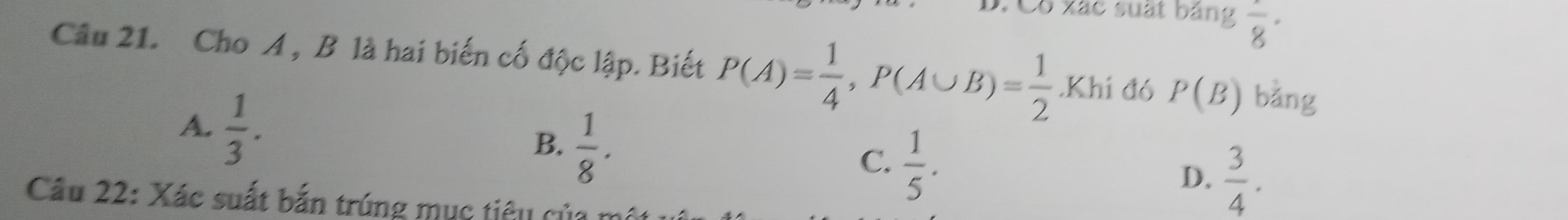 Có xác suất bảng frac 8 · 
Câu 21. Cho A , B là hai biến cố độc lập. Biết P(A)= 1/4 , P(A∪ B)= 1/2 .Khi đ6 P(B) bằng
A.  1/3 .
B.  1/8 .
C.  1/5 .
D.  3/4 . 
Câu 22: Xác suất bắn trúng mục tiêu của