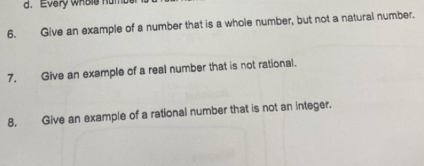 Every whole humb 
6. Give an example of a number that is a whole number, but not a natural number. 
7. Give an example of a real number that is not rational. 
8. Give an example of a rational number that is not an integer.