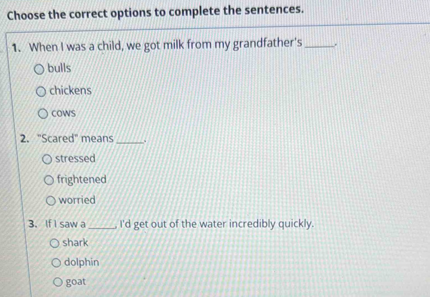 Choose the correct options to complete the sentences.
1. When I was a child, we got milk from my grandfather's_ .
bulls
chickens
cowS
2. "Scared" means_
stressed
frightened
worried
3. If I saw a _, I'd get out of the water incredibly quickly.
shark
dolphin
goat