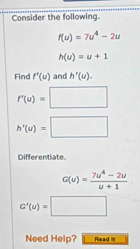 Consider the following.
f(u)=7u^4-2u
h(u)=u+1
Find f'(u) and h'(u).
f'(u)=□
h'(u)=□
Differentiate.
G(u)= (7u^4-2u)/u+1 
G'(u)=□
Need Help? Read It