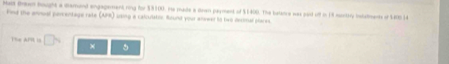 Mat Bron hought a diamend engagement ring for $8100. He made a down payment of $1400. The balnce was paid off in 18 munthly instalments of $405 14
Find the annual percentage rate (APR) using a calculator. Round your answer to two decimal places. 
The APR is □ ×