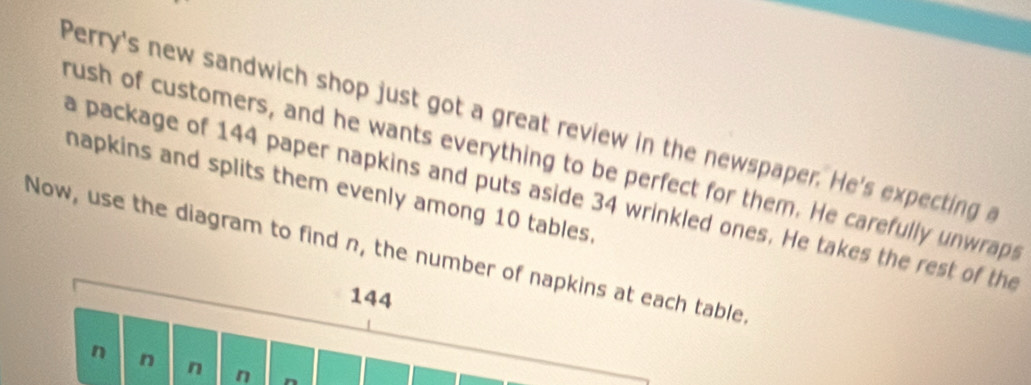 Perry's new sandwich shop just got a great review in the newspaper. He's expecting a 
rush of customers, and he wants everything to be perfect for them. He carefully unwraps 
napkins and splits them evenly among 10 tables. 
a package of 144 paper napkins and puts aside 34 wrinkled ones. He takes the rest of the 
Now, use the diagram to find n, the number of napkins at each table
144
n n n n