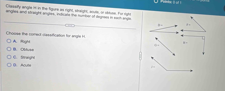 poins
Classify angle H in the figure as right, straight, acute, or obtuse. For right
angles and straight angles, indicate the number of degrees in each angle.
D= F=
Choose the correct classification for angle H.
A. Right
H=
G=
B. Obtuse
C. Straight
D. Acute