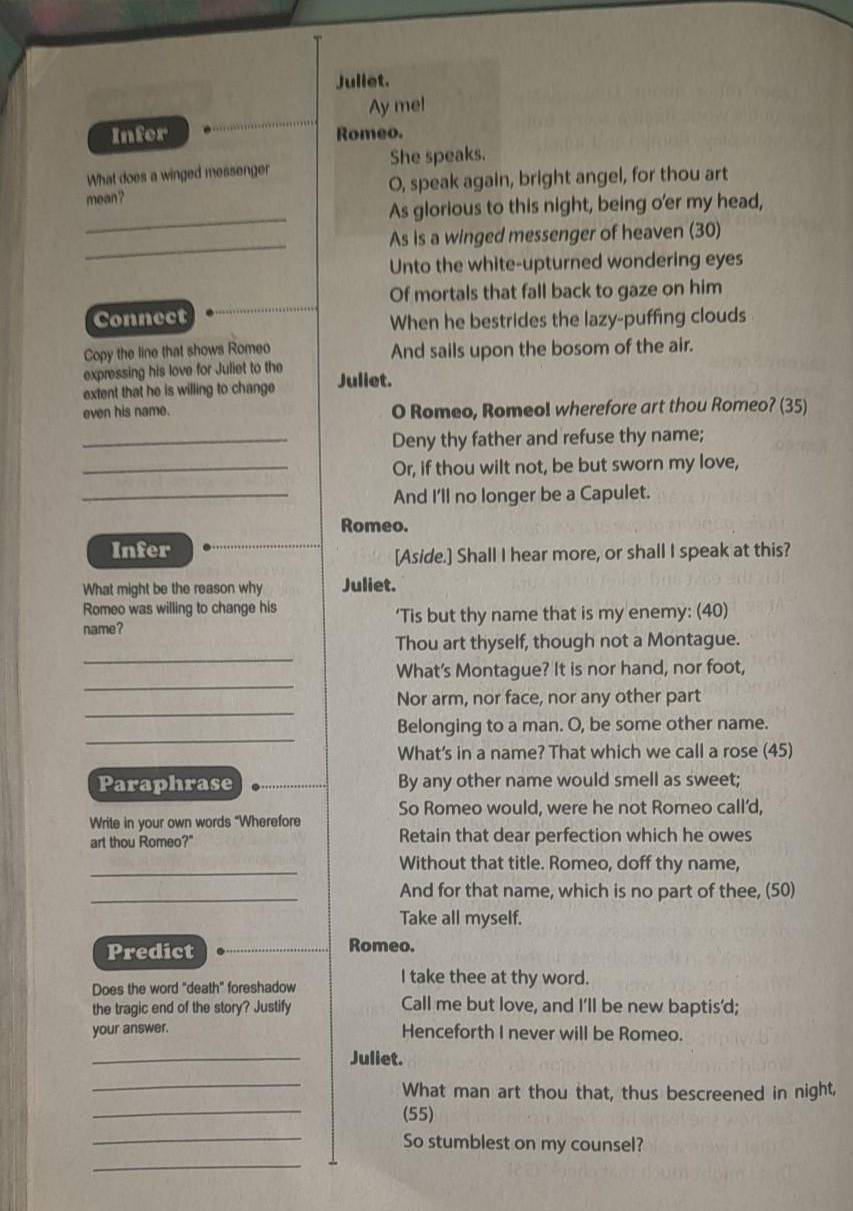 Juliet. 
Ay me! 
Infer Romeo. 
What does a winged messenger She speaks. 
_ 
mean? O, speak again, bright angel, for thou art 
As glorious to this night, being o'er my head, 
_ 
As is a winged messenger of heaven (30) 
Unto the white-upturned wondering eyes 
Of mortals that fall back to gaze on him 
Connect When he bestrides the lazy-puffing clouds 
Copy the line that shows Romeo And sails upon the bosom of the air. 
expressing his love for Juliet to the 
extent that he is willing to change Juliet. 
even his name. O Romeo, Romeol wherefore art thou Romeo? (35) 
_Deny thy father and refuse thy name; 
_Or, if thou wilt not, be but sworn my love, 
_And I'll no longer be a Capulet. 
Romeo. 
Infer 
[Aside.] Shall I hear more, or shall I speak at this? 
What might be the reason why Juliet. 
Romeo was willing to change his 
name? ‘Tis but thy name that is my enemy: (40) 
_ 
Thou art thyself, though not a Montague. 
_ 
What's Montague? It is nor hand, nor foot, 
_ 
Nor arm, nor face, nor any other part 
_ 
Belonging to a man. O, be some other name. 
What's in a name? That which we call a rose (45) 
Paraphrase By any other name would smell as sweet; 
So Romeo would, were he not Romeo call’d, 
Write in your own words "Wherefore 
art thou Romeo?" Retain that dear perfection which he owes 
_Without that title. Romeo, doff thy name, 
_And for that name, which is no part of thee, (50) 
Take all myself. 
Predict Romeo. 
Does the word "death" foreshadow 
I take thee at thy word. 
the tragic end of the story? Justify Call me but love, and I'll be new baptis'd; 
your answer. Henceforth I never will be Romeo. 
_Juliet. 
_ 
_ 
What man art thou that, thus bescreened in night, 
(55) 
_ 
_So stumblest on my counsel?