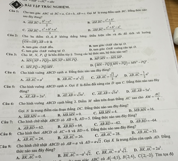 +bIB^2+cIC^2=abc
3 bài tập trác nghiệm.
Câu 1: Cho tam giác ABC cỏ BC=a,CA=b,AB=c Gọi M là trung điểm cạnh BC, Đằng thức nào
sau đây đủng?
A. overline AM.overline BC= (b^2-c^2)/2 . overline AM.overline BC= (c^2+b^2)/2 .
B.
C. overline AM.overline BC= (c^2+b^2+a^2)/3 . overline AM.overline BC= (c^2+b^2-a^2)/2 .
D.
Câu 2: Cho ba điểm O, 4,  B không thẳng hàng. Điều kiện cần và đù để tích vô hướng
(overline OA+overline OB).overline AB=0 là
A. tam giác OAB đều.
B. tam giác OAB cân tại O.
C. tam giác OAB vuông tại O.
D. tam giác OAB vuông cân tại O.
Câu 3: Cho M, N, P, Q là bón điểm tùy ỷ. Trong các hệ thức sau, hệ thức nào sai?
A. overline MN(overline NP+overline PQ)=overline MN.overline NP+overline MN.overline PQ. B. overline MP.overline MN=-overline MN.overline MP.
C. overline MN.overline PQ=overline PQ.overline MN.
D. (overline MN-overline PQ)(overline MN+overline PQ)=MN^2-PQ^2.
Câu 4: Cho hình vuông ABCD cạnh a. Đằng thức nào sau đây đúng?
A. overline AB.overline AC=a^2 B. overline AB.overline AC=a^2sqrt(2) C. overline AB.overline AC= sqrt(2)/2 a^2 D. overline AB.overline AC= 1/2 a^2
Câu 5: Cho hình vuông ABCD cạnh ư. Gọi E là điểm đối xứng của D qua  C. Đằng thức nào sau đây
đúng?
A. overline AE.overline AB=2a^2. B. overline AE.overline AB=sqrt(3)a^2. C. overline AE.overline AB=sqrt(5)a^2. D. overline AE.overline AB=5a^2.
Câu 6: Cho hình vuông ABCD cạnh bằng 2. Điểm M nằm trên đoạn thằng AC sao cho AM= AC/4 .
Gọi N là trung điểm của đoạn thằng DC. Đằng thức nào sau đây đúng?
A. overline MB.overline MN=-4. B. overline MB.overline MN=0. C. overline MB.overline MN=4. D. overline MB.overline MN=16.
Câu 7: Cho hình chữ nhật ABCD có AB=8,AD=5. Đẳng thức nào sau đây đủng?
A. overline AB.overline BD=62. B. overline AB.overline BD=64. C. overline AB.overline BD=-62. D. overline AB.overline BD=-64.
Câu 8: Cho hình thoi ABCD có AC=8 và BD=6.  Đẳng thức nào sau đây đúng?
A. overline AB.overline AC=24. B. overline AB.overline AC=26. C. overline AB.overline AC=28. D. overline AB.overline AC=32.
Câu 9: Cho hình chữ nhật ABCD có AB=a và AD=asqrt(2). Gọi K là trung điểm của cạnh AD. Đằng
thức nào sau đây đúng?
A. overline BK.overline AC=0. B. overline BK.overline AC=-a^2sqrt(2). C. overline BK.overline AC=a^2sqrt(2). D. overline BK.overline AC=2a^2.
am giác ABC có A(-4;1),B(2;4),C(2;-2). Tìm tọa độ