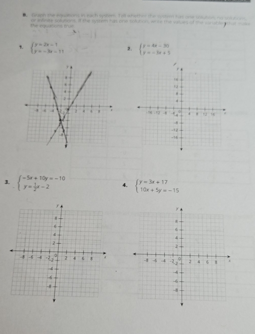 Graph the equations in each system. Tell whether the system has one solution, no solutions 
or infinite solutions. If the system has one solution, write the values of the variable that mak 
the equations true 
1. beginarrayl y=2x-1 y=-3x-11endarray. beginarrayl y=4x-30 y=-3x+5endarray.
2. 

3. beginarrayl -5x+10y=-10 y= 1/2 x-2endarray.
4. beginarrayl y=3x+17 10x+5y=-15endarray.