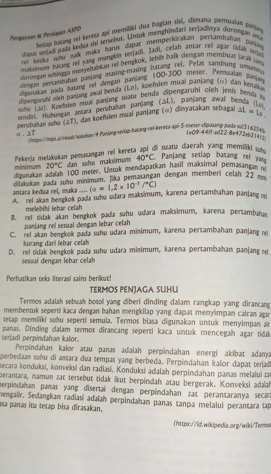 Pengayaan & Persiapan ASPD
Setiap batang rel kereta api memiliki dua bagian sisi, dimana pemuaian panjang
dapat terjadi pada kedua sisi tersebut. Untuk menghindari terjadinya dorongan antar
rel ketika suhu naik maka harus dapat memperkirakan pertambahan panjang 
maksimum batang rel yang mungkin terjadì. Jadi, celah antar rel agar tidak terjad
dorongan sehingga menyebabkan rel bengkok, lebih baik dengan membuat jarak sama
dengan pertambahan panjang masing-masing batang rel. Pelat sambung umumnya
digunakan pada batang rel dengan panjang 100-300 meter. Pemuaian panjang
dipengaruhi oleh panjang awal benda (Lo), koefsien muai panjang (α) dan kenaikan
suhu (Δt). Koesien muai panjang suatu benda dipengaruhí oleh jenis benda itu
sendiri. Hubungan antara perubahan panjang (ΔL), panjang awal benda (Lo),
perubahan suhu (ΔT), dan koefsien muai panjang (α) dinyatakan sebagai △ L=1 Lo 
(https://mipi.ai/result/solution/4-Panjang-setiap-batang-rel-kereta-api-5-meter-dipasang-pada-su!316254fb
α. ΔT 1e09-44ff-ad22-8e472eb21412)
Pekerja melakukan pemasangan rel kereta api di suatu daerah yang memiliki suhu
minimum 20°C dan suhu maksimum 40°C. Panjang setiap batang rel yang
digunakan adalah 100 meter. Untuk mendapatkan hasil maksimal pemasangan rel
dilakukan pada suhu minimum. Jika pemasangan dengan memberi celah 22 mm
antara kedua rel, maka .... (alpha =1,2* 10^(-5)/^circ C)
A. rel akan bengkok pada suhu udara maksimum, karena pertambahan panjang rel
melebihi lebar celah
B. rel tidak akan bengkok pada suhu udara maksimum, karena pertambahan
panjang rel sesuai dengan lebar celah
C. rel akan bengkok pada suhu udara minimum, karena pertambahan panjang rel
kurang dari lebar celah
D. rel tidak bengkok pada suhu udara minimum, karena pertambahan panjang rel
sesuai dengan lebar celah
Perhatikan teks literasi sains berikut!
TERMOS PENJAGA SUHU
Termos adalah sebuah botol yang diberi dinding dalam rangkap yang dirancang
membentuk seperti kaca dengan bahan mengkilap yang dapat menyimpan cairan agar
tetap memiliki suhu seperti semula. Termos biasa digunakan untuk menyimpan air
panas. Dinding dalam termos dirancang seperti kaca untuk mencegah agar tidak
terjadi perpindahan kalor.
Perpindahan kalor atau panas adalah perpindahan energi akibat adanya
perbedaan suhu di antara dua tempat yang berbeda. Perpindahan kalor dapat terjad
secara konduksi, konveksi dan radiasi. Konduksi adalah perpindahan panas melalui zat
berantara, namun zat tersebut tidak ikut berpindah atau bergerak. Konveksi adalah
perpindahan panas yang disertai dengan perpindahan zat perantaranya secara
mengalir. Sedangkan radiasi adalah perpindahan panas tanpa melalui perantara tap
asa panas itu tetap bisa dirasakan.
(https://id.wikipedia.org/wiki/Termos