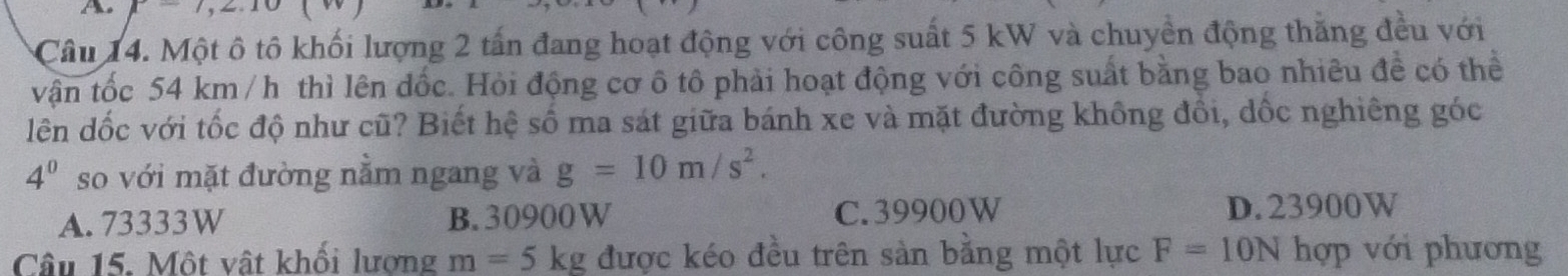 P=7,2.10
Câu 14. Một ô tô khối lượng 2 tấn đang hoạt động với công suất 5 kW và chuyển động thăng đều với
vận tốc 54 km /h thì lên dốc. Hỏi động cơ ô tô phải hoạt động với công suất bằng bao nhiêu đề có thể
lên dốc với tốc độ như cũ? Biết hệ số ma sát giữa bánh xe và mặt đường không đồi, dốc nghiêng góc
4^0 so với mặt đường nằm ngang và g=10m/s^2.
A. 73333W B. 30900W C. 39900W D. 23900W
Câu 15. Một vật khối lương m=5kg được kéo đều trên sản bằng một lực F=10N hợp với phương