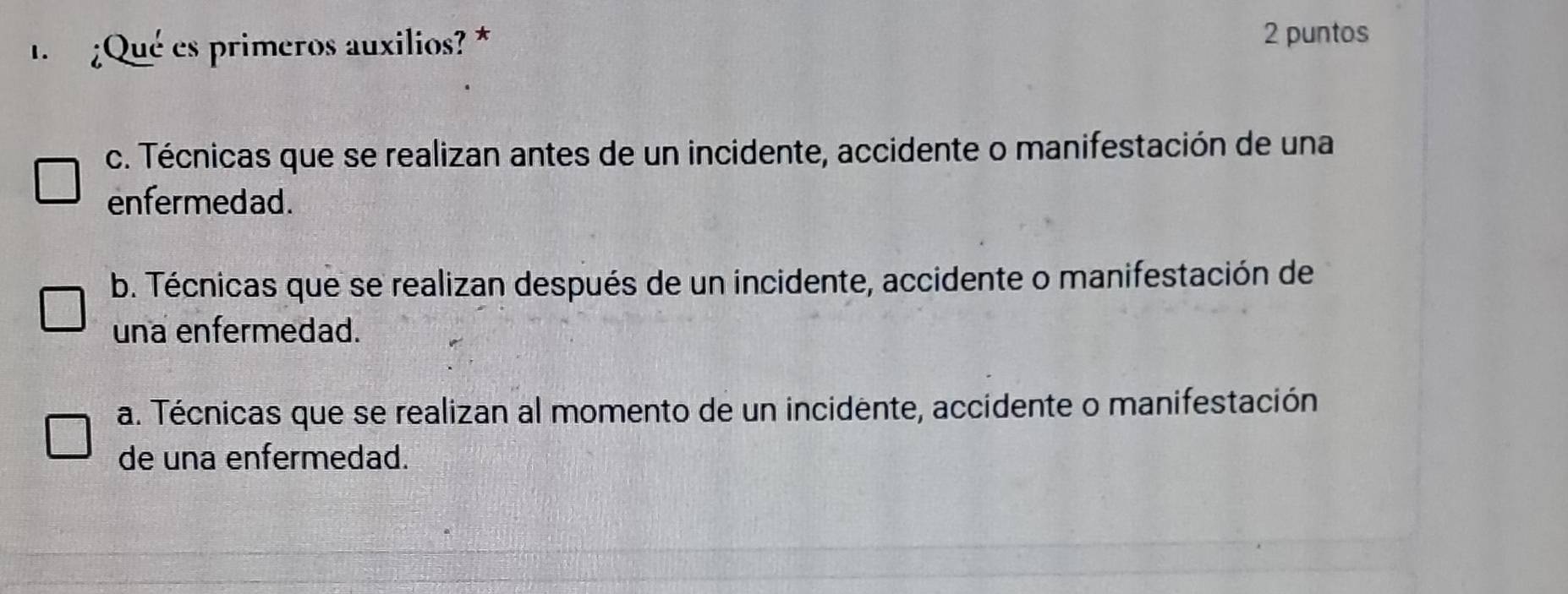 1 ¿Qué es primeros auxilios? *
2 puntos
c. Técnicas que se realizan antes de un incidente, accidente o manifestación de una
enfermedad.
b. Técnicas que se realizan después de un incidente, accidente o manifestación de
una enfermedad.
a. Técnicas que se realizan al momento de un incidente, accidente o manifestación
de una enfermedad.