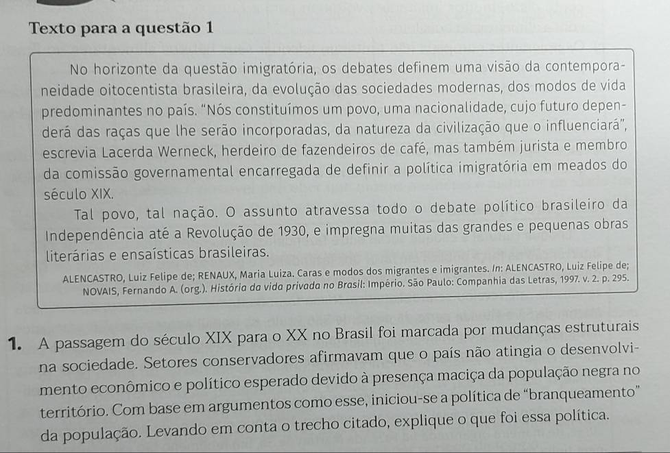 Texto para a questão 1 
No horizonte da questão imigratória, os debates definem uma visão da contempora- 
neidade oitocentista brasileira, da evolução das sociedades modernas, dos modos de vida 
predominantes no país. “Nós constituímos um povo, uma nacionalidade, cujo futuro depen- 
derá das raças que lhe serão incorporadas, da natureza da civilização que o influenciará'', 
escrevia Lacerda Werneck, herdeiro de fazendeiros de café, mas também jurista e membro 
da comissão governamental encarregada de definir a política imigratória em meados do 
século XIX. 
Tal povo, tal nação. O assunto atravessa todo o debate político brasileiro da 
Independência até a Revolução de 1930, e impregna muitas das grandes e pequenas obras 
literárias e ensaísticas brasileiras. 
ALENCASTRO, Luiz Felipe de; RENAUX, Maria Luiza. Caras e modos dos migrantes e imigrantes. In: ALENCASTRO, Luiz Felipe de; 
NOVAIS, Fernando A. (org.). História da vida privada no Brasil: Império. São Paulo: Companhia das Letras, 1997. v. 2. p. 295. 
1. A passagem do século XIX para o XX no Brasil foi marcada por mudanças estruturais 
na sociedade. Setores conservadores afirmavam que o país não atingia o desenvolvi- 
mento econômico e político esperado devido à presença maciça da população negra no 
território. Com base em argumentos como esse, iniciou-se a política de “branqueamento” 
da população. Levando em conta o trecho citado, explique o que foi essa política.