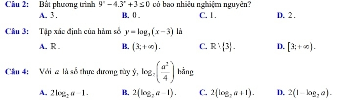 Bất phương trình 9^x-4.3^x+3≤ 0 có bao nhiêu nghiệm nguyên?
A. 3. B. ( . C. 1. D. 2.
Câu 3: Tập xác định của hàm số y=log _3(x-3) là
A. R. B. (3;+∈fty ). C. R|R| 3. D. [3;+∈fty ). 
Câu 4: Với a là số thực dương tùy ý, log _2( a^2/4 ) bằng
A. 2log _2a-1. B. 2(log _2a-1). C. 2(log _2a+1). D. 2(1-log _2a).