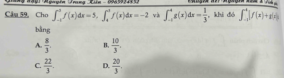 Giung đạy: Nguyên Trung Kiên - 0965924852 Ohigen de: Tügugen năm & Tich phi
Câu 59. Cho ∈t _(-1)^5f(x)dx=5, ∈t _4^(5f(x)dx=-2 và ∈t _(-1)^4g(x)dx=frac 1)3 , khi đó ∈t _(-1)^4[f(x)+g(x)]
bằng
A.  8/3 .  10/3 . 
B.
C.  22/3 .  20/3 . 
D.