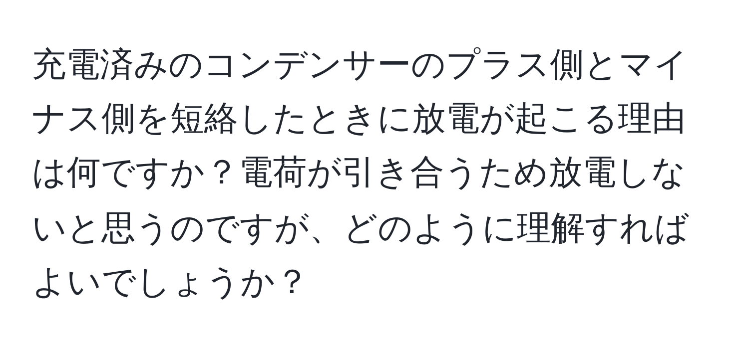 充電済みのコンデンサーのプラス側とマイナス側を短絡したときに放電が起こる理由は何ですか？電荷が引き合うため放電しないと思うのですが、どのように理解すればよいでしょうか？