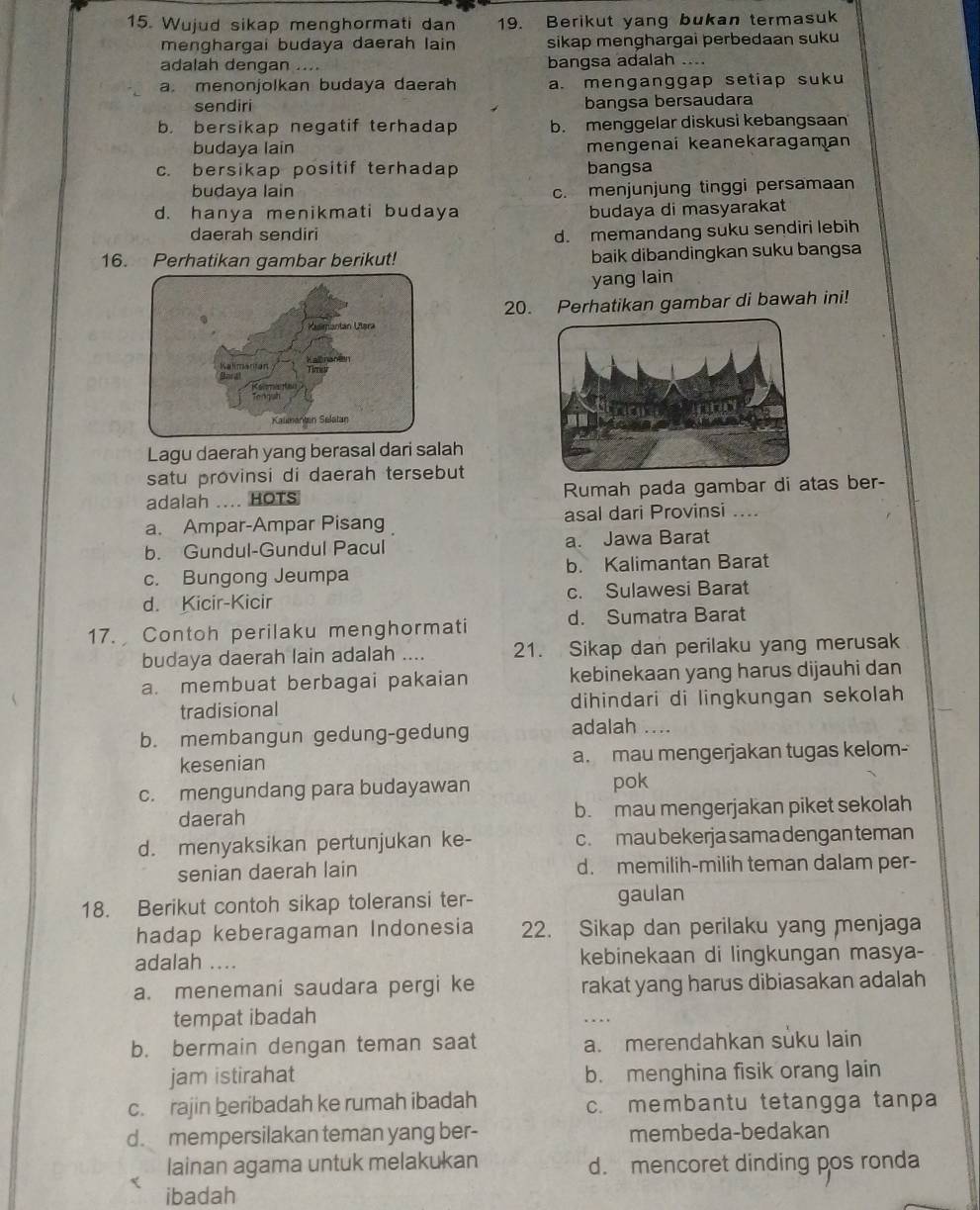 Wujud sikap menghormati dan 19. Berikut yang bukan termasuk
menghargai budaya daerah lain sikap menghargai perbedaan suku
adalah dengan .... bangsa adalah ....
a. menonjolkan budaya daerah a. menganggap setiap suku
sendiri bangsa bersaudara
b. bersikap negatif terhadap b. menggelar diskusi kebangsaan
budaya lain mengenai keanekaragaman
c. bersikap positif terhadap bangsa
budaya lain c. menjunjung tinggi persamaan
d. hanya menikmati budaya budaya di masyarakat
daerah sendiri
d. memandang suku sendiri lebih
16. Perhatikan gambar berikut! baik dibandingkan suku bangsa
yang lain
20. Perhatikan gambar di bawah ini!
Lagu daerah yang berasal dari salah
satu provinsi di daerah tersebut
adalah .... HOTS Rumah pada gambar di atas ber-
a. Ampar-Ampar Pisang asal dari Provinsi ....
b. Gundul-Gundul Pacul a. Jawa Barat
c. Bungong Jeumpa b. Kalimantan Barat
d. Kicir-Kicir c. Sulawesi Barat
17. Contoh perilaku menghormati d. Sumatra Barat
budaya daerah lain adalah .... 21. Sikap dan perilaku yang merusak
a. membuat berbagai pakaian kebinekaan yang harus dijauhi dan
tradisional dihindari di lingkungan sekolah
b. membangun gedung-gedung
adalah ....
kesenian a. mau mengerjakan tugas kelom-
c. mengundang para budayawan pok
daerah b. mau mengerjakan piket sekolah
d. menyaksikan pertunjukan ke- c. mau bekerja sama dengan teman
senian daerah lain d. memilih-milih teman dalam per-
18. Berikut contoh sikap toleransi ter- gaulan
hadap keberagaman Indonesia 22. Sikap dan perilaku yang menjaga
adalah .... kebinekaan di lingkungan masya-
a. menemani saudara pergi ke rakat yang harus dibiasakan adalah
tempat ibadah
b. bermain dengan teman saat a. merendahkan suku lain
jam istirahat b. menghina fisik orang lain
c. rajin beribadah ke rumah ibadah c. membantu tetangga tanpa
d. mempersilakan teman yang ber- membeda-bedakan
lainan agama untuk melakukan d. mencoret dinding pos ronda
ibadah